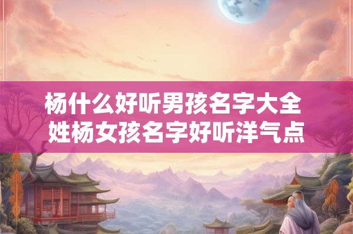 杨什么好听男孩名字大全 姓杨女孩名字好听洋气点
