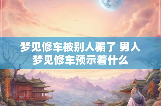 梦见修车被别人骗了 男人梦见修车预示着什么