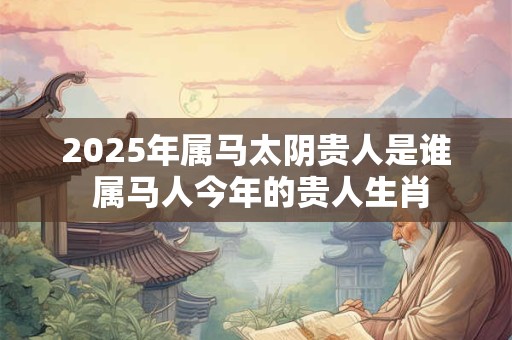 2025年属马太阴贵人是谁 属马人今年的贵人生肖