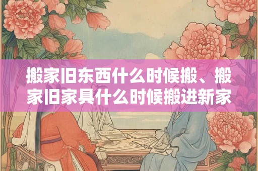 搬家旧东西什么时候搬、搬家旧家具什么时候搬进新家