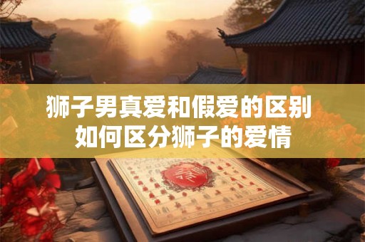 狮子男真爱和假爱的区别 如何区分狮子的爱情