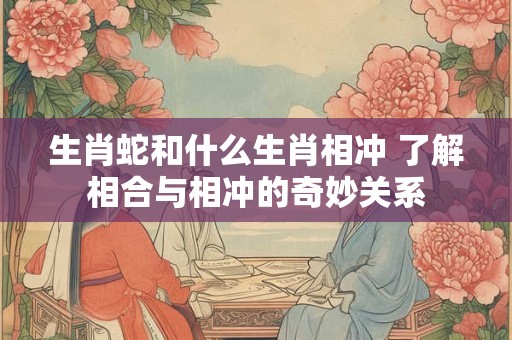 生肖蛇和什么生肖相冲 了解相合与相冲的奇妙关系 生肖蛇和什么生肖相冲 了解相合与相冲的奇妙关系