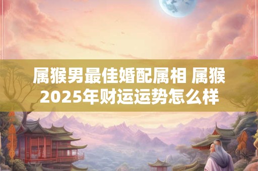 属猴男最佳婚配属相 属猴2025年财运运势怎么样