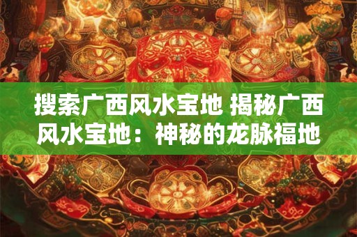 搜索广西风水宝地 揭秘广西风水宝地:神秘的龙脉福地 搜索广西风水宝地 揭秘广西风水宝地:神秘的龙脉福地
