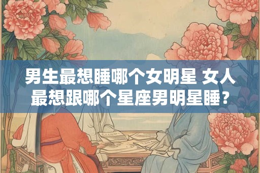 男生最想睡哪个女明星 女人最想跟哪个星座男明星睡？