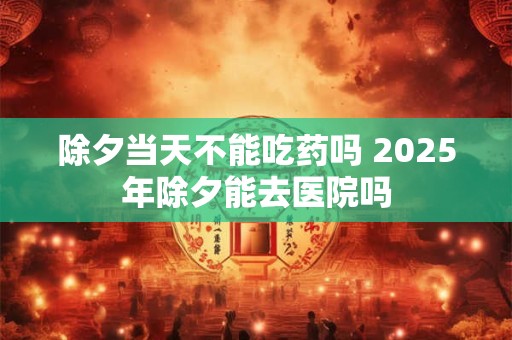 除夕当天不能吃药吗 2025年除夕能去医院吗
