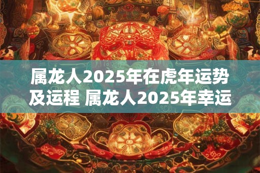 属龙人2025年在虎年运势及运程 属龙人2025年幸运数字是什么