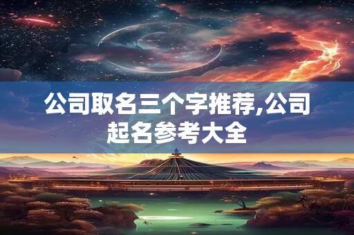 公司取名三个字推荐,公司起名参考大全 公司取名三个字推荐,公司起名参考大全