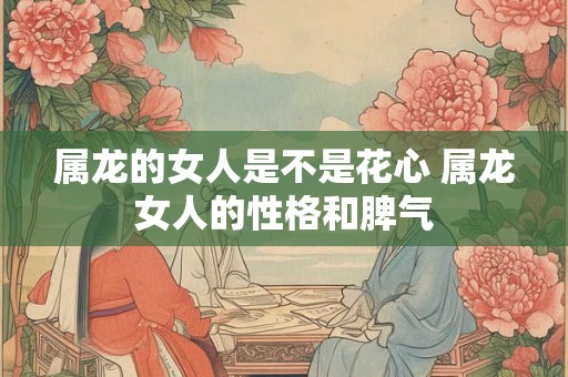 属龙的女人是不是花心 属龙女人的性格和脾气