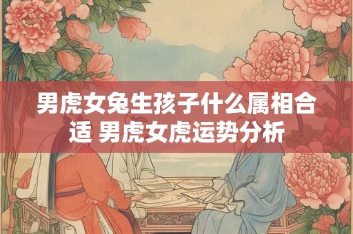 男虎女兔生孩子什么属相合适 男虎女虎运势分析