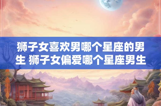 狮子女喜欢男哪个星座的男生 狮子女偏爱哪个星座男生