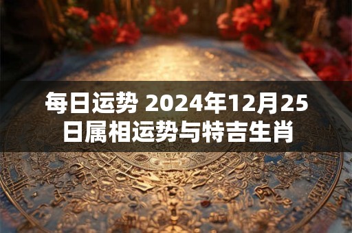 每日运势 2024年12月25日属相运势与特吉生肖
