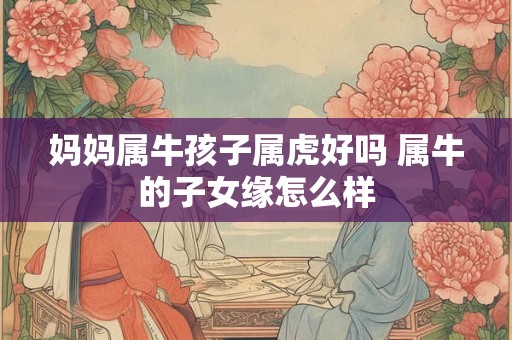 妈妈属牛孩子属虎好吗 属牛的子女缘怎么样