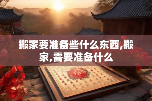 搬家要准备些什么东西,搬家,需要准备什么