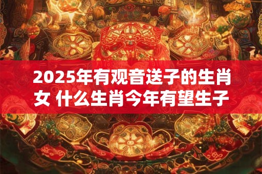 2025年有观音送子的生肖女 什么生肖今年有望生子