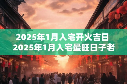 2025年1月入宅开火吉日 2025年1月入宅最旺日子老黄历