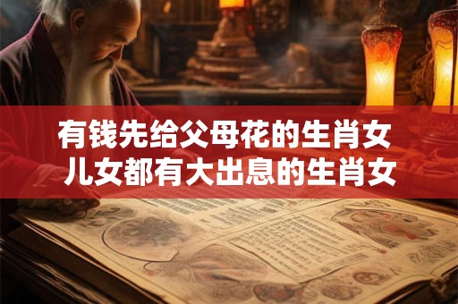 有钱先给父母花的生肖女 儿女都有大出息的生肖女 有钱先给父母花的生肖女 儿女都有大出息的生肖女