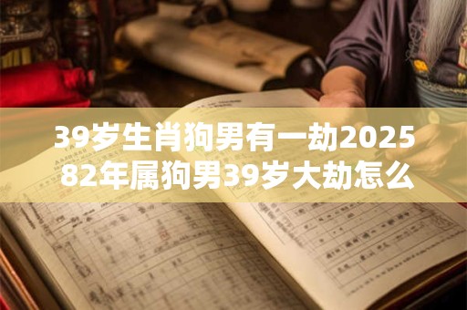 39岁生肖狗男有一劫2025 82年属狗男39岁大劫怎么化解