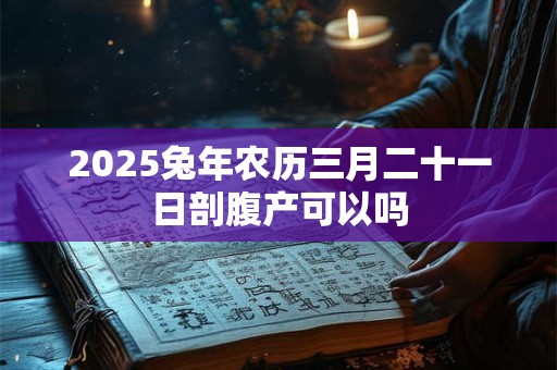 2025兔年农历三月二十一日剖腹产可以吗 2025兔年农历三月二十一日剖腹产可以吗