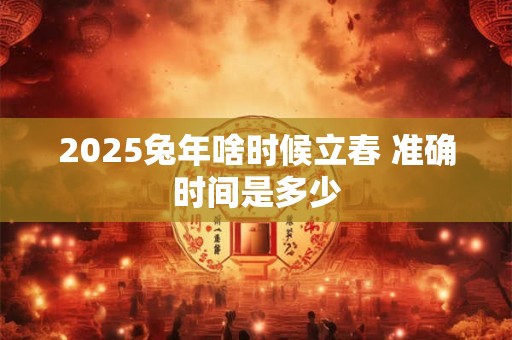 2025兔年啥时候立春 准确时间是多少 2025兔年啥时候立春 准确时间是多少