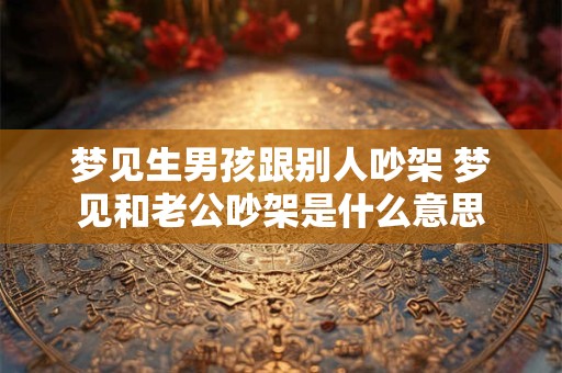 梦见生男孩跟别人吵架 梦见和老公吵架是什么意思
