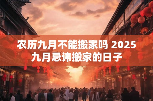 农历九月不能搬家吗 2025九月忌讳搬家的日子 农历九月不能搬家吗 2025九月忌讳搬家的日子