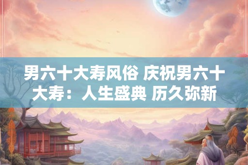 男六十大寿风俗 庆祝男六十大寿:人生盛典 历久弥新 男六十大寿风俗 庆祝男六十大寿:人生盛典 历久弥新