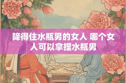 降得住水瓶男的女人 哪个女人可以拿捏水瓶男