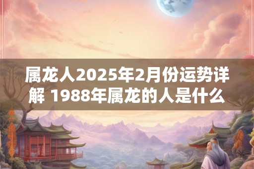属龙人2025年2月份运势详解 1988年属龙的人是什么命