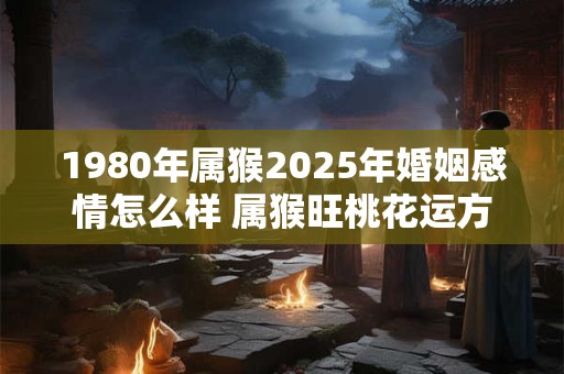 1980年属猴2025年婚姻感情怎么样 属猴旺桃花运方法！