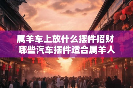 属羊车上放什么摆件招财 哪些汽车摆件适合属羊人