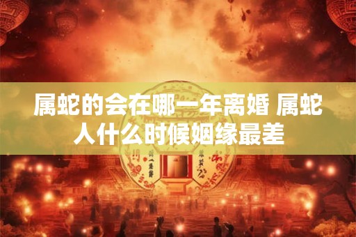 属蛇的会在哪一年离婚 属蛇人什么时候姻缘最差