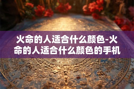 火命的人适合什么颜色-火命的人适合什么颜色的手机