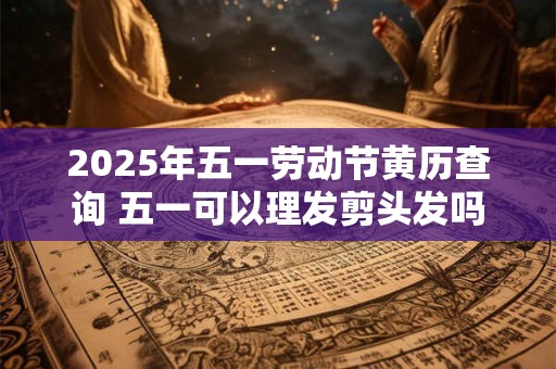 2025年五一劳动节黄历查询 五一可以理发剪头发吗