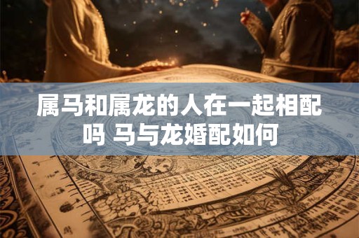 属马和属龙的人在一起相配吗 马与龙婚配如何