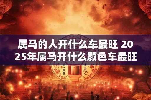 属马的人开什么车最旺 2025年属马开什么颜色车最旺