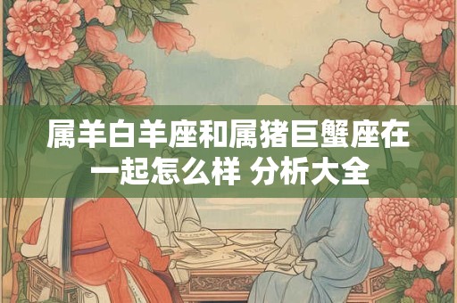 属羊白羊座和属猪巨蟹座在一起怎么样 分析大全