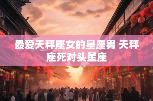 最爱天秤座女的星座男 天秤座死对头星座