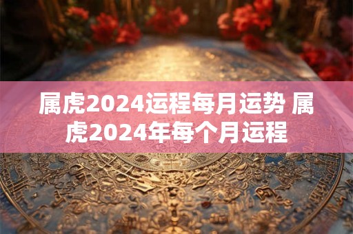 属虎2024运程每月运势 属虎2024年每个月运程