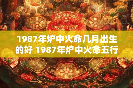 1987年炉中火命几月出生的好 1987年炉中火命五行缺什么