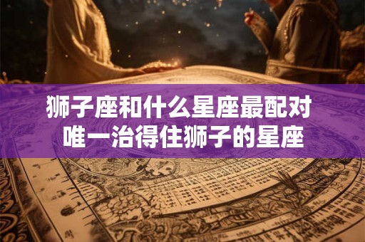 狮子座和什么星座最配对 唯一治得住狮子的星座
