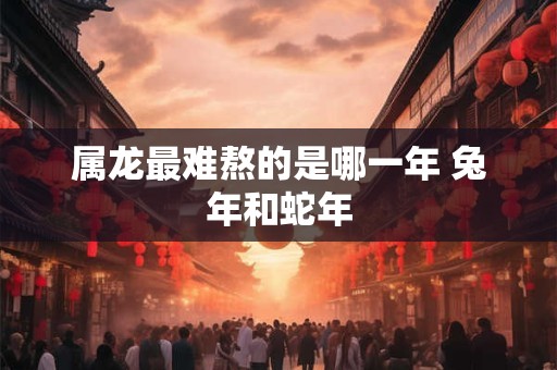 属龙最难熬的是哪一年 兔年和蛇年