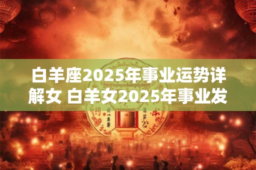 白羊座2025年事业运势详解女 白羊女2025年事业发展如何 白羊座2025年事业运势详解女 白羊女2025年事业发展如何
