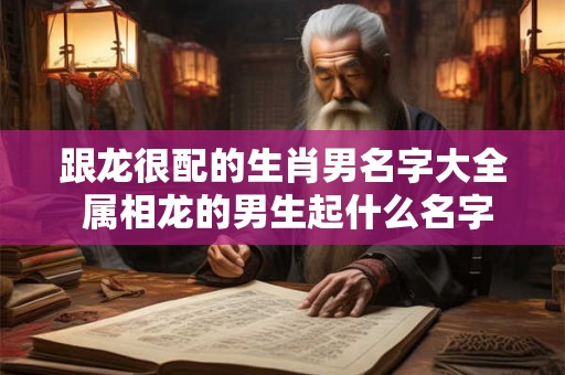 跟龙很配的生肖男名字大全 属相龙的男生起什么名字