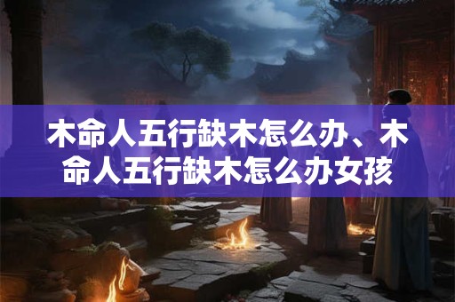 木命人五行缺木怎么办、木命人五行缺木怎么办女孩