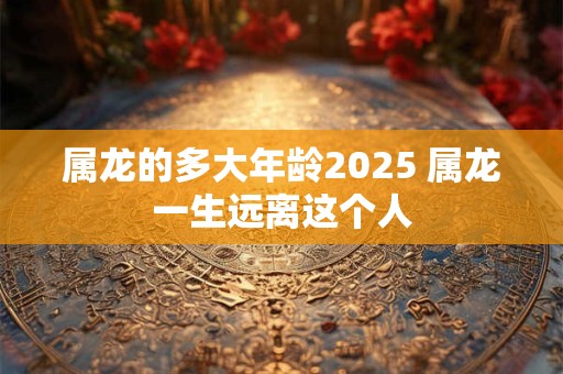 属龙的多大年龄2025 属龙一生远离这个人