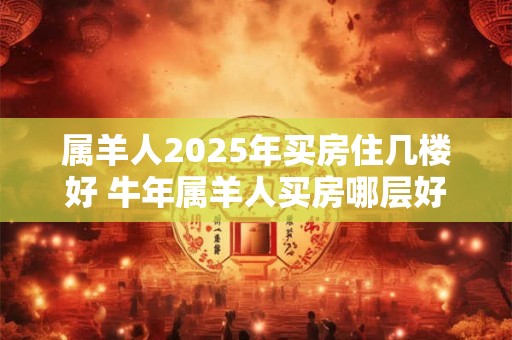 属羊人2025年买房住几楼好 牛年属羊人买房哪层好