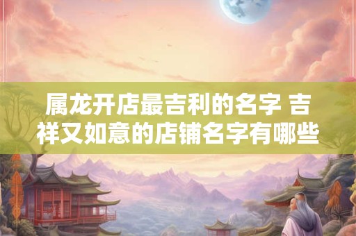 属龙开店最吉利的名字 吉祥又如意的店铺名字有哪些