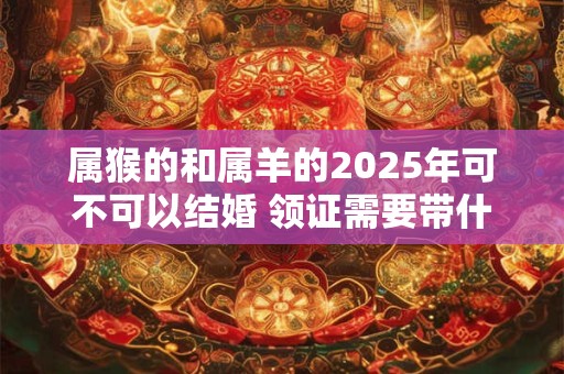 属猴的和属羊的2025年可不可以结婚 领证需要带什么证件