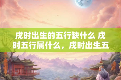 戌时出生的五行缺什么 戌时五行属什么，戌时出生五行缺什么